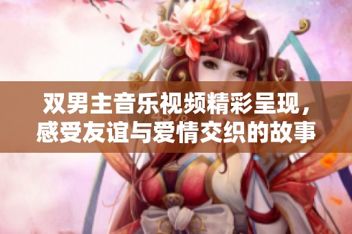 双男主音乐视频精彩呈现，感受友谊与爱情交织的故事