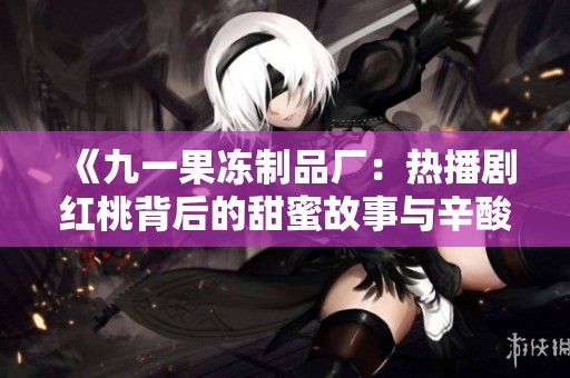 《九一果冻制品厂：热播剧红桃背后的甜蜜故事与辛酸历程》