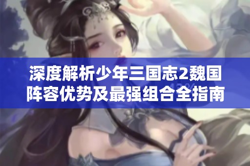 深度解析少年三国志2魏国阵容优势及最强组合全指南