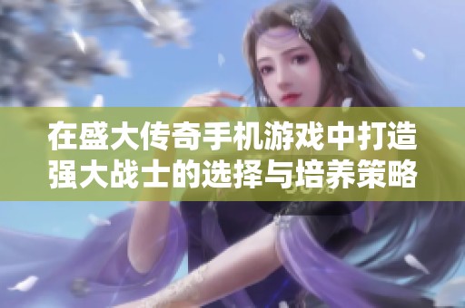 在盛大传奇手机游戏中打造强大战士的选择与培养策略指南