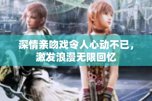 深情亲吻戏令人心动不已，激发浪漫无限回忆