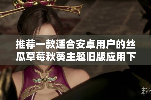 推荐一款适合安卓用户的丝瓜草莓秋葵主题旧版应用下载方式