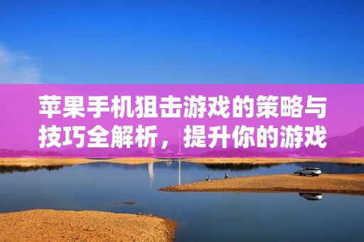 苹果手机狙击游戏的策略与技巧全解析，提升你的游戏水平