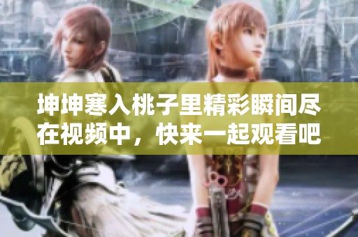 坤坤寒入桃子里精彩瞬间尽在视频中，快来一起观看吧！