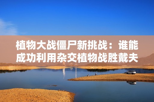 植物大战僵尸新挑战：谁能成功利用杂交植物战胜戴夫博士呢