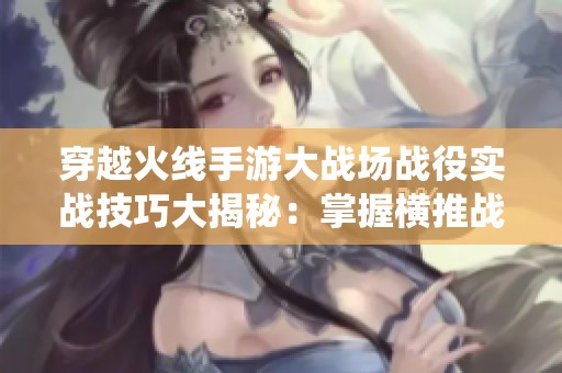 穿越火线手游大战场战役实战技巧大揭秘：掌握横推战术提升胜率