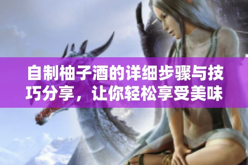 自制柚子酒的详细步骤与技巧分享，让你轻松享受美味醉人果酒