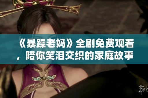 《暴躁老妈》全剧免费观看，陪你笑泪交织的家庭故事