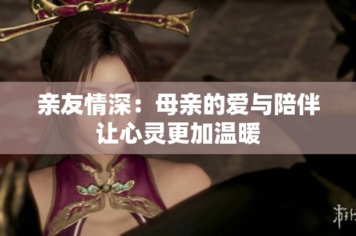 亲友情深：母亲的爱与陪伴让心灵更加温暖