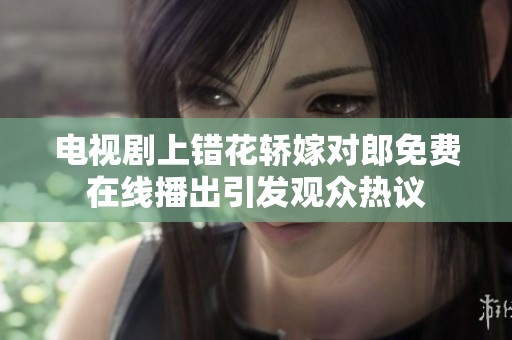 电视剧上错花轿嫁对郎免费在线播出引发观众热议