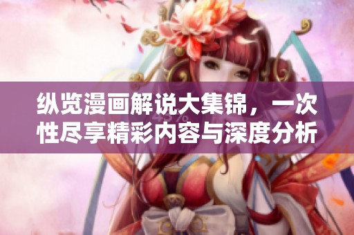 纵览漫画解说大集锦，一次性尽享精彩内容与深度分析