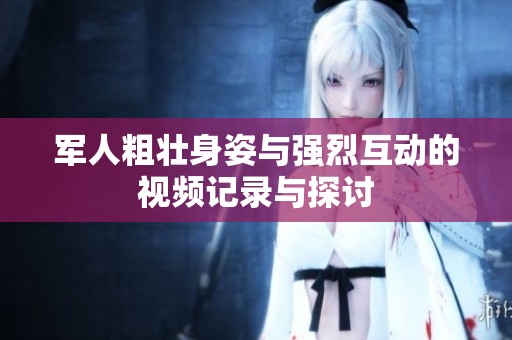 军人粗壮身姿与强烈互动的视频记录与探讨
