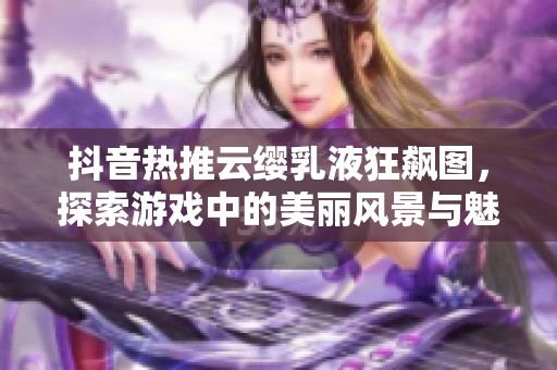 抖音热推云缨乳液狂飙图，探索游戏中的美丽风景与魅力人物