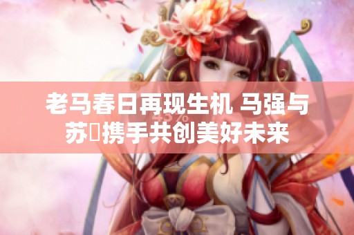 老马春日再现生机 马强与苏玥携手共创美好未来