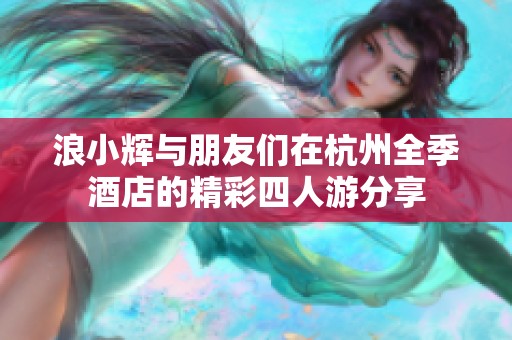 浪小辉与朋友们在杭州全季酒店的精彩四人游分享