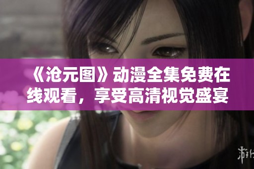 《沧元图》动漫全集免费在线观看，享受高清视觉盛宴不容错过