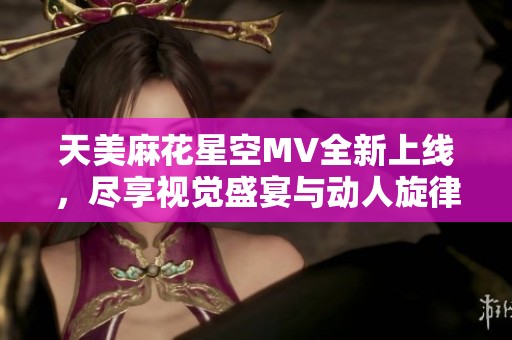 天美麻花星空MV全新上线，尽享视觉盛宴与动人旋律
