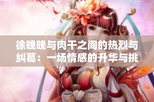 徐晚晚与肉干之间的热烈与纠葛：一场情感的升华与挑战