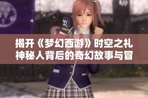 揭开《梦幻西游》时空之礼神秘人背后的奇幻故事与冒险旅程