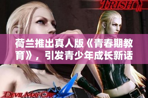 荷兰推出真人版《青春期教育》，引发青少年成长新话题探讨