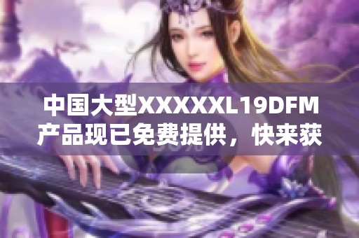 中国大型XXXXXL19DFM产品现已免费提供，快来获取吧