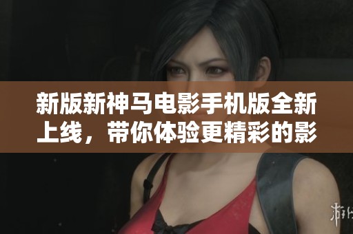 新版新神马电影手机版全新上线，带你体验更精彩的影视世界