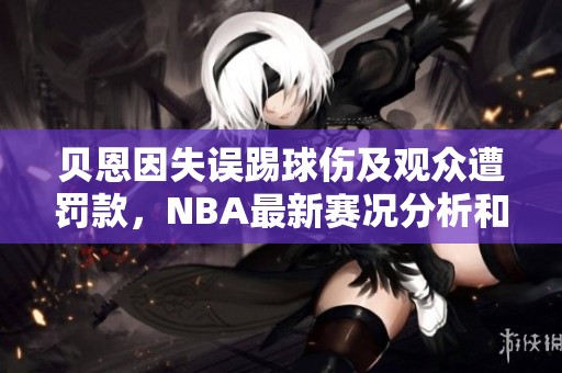 贝恩因失误踢球伤及观众遭罚款，NBA最新赛况分析和2K能力值更新
