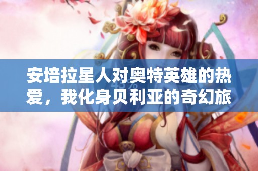 安培拉星人对奥特英雄的热爱，我化身贝利亚的奇幻旅程