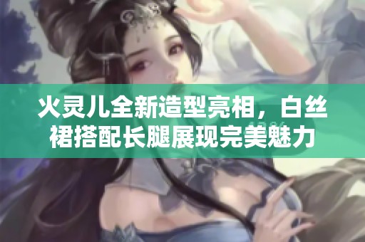 火灵儿全新造型亮相，白丝裙搭配长腿展现完美魅力