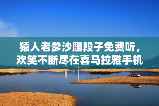 猿人老爹沙雕段子免费听，欢笑不断尽在喜马拉雅手机版