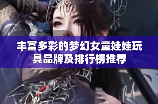 丰富多彩的梦幻女童娃娃玩具品牌及排行榜推荐