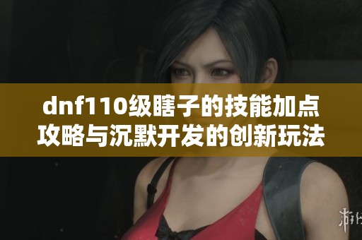 dnf110级瞎子的技能加点攻略与沉默开发的创新玩法解析