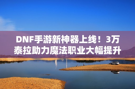 DNF手游新神器上线！3万泰拉助力魔法职业大幅提升伤害