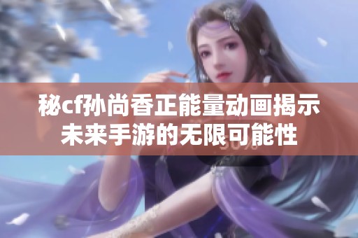 秘cf孙尚香正能量动画揭示未来手游的无限可能性