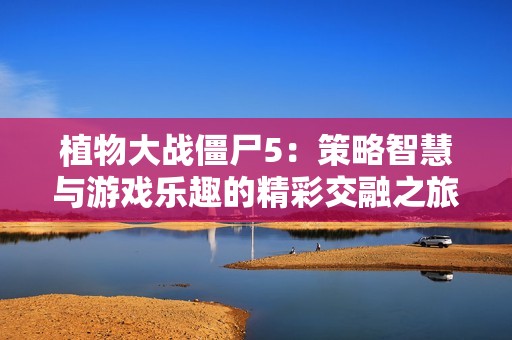 植物大战僵尸5：策略智慧与游戏乐趣的精彩交融之旅