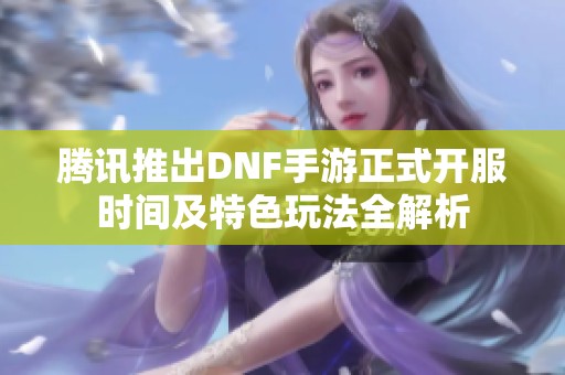 腾讯推出DNF手游正式开服时间及特色玩法全解析