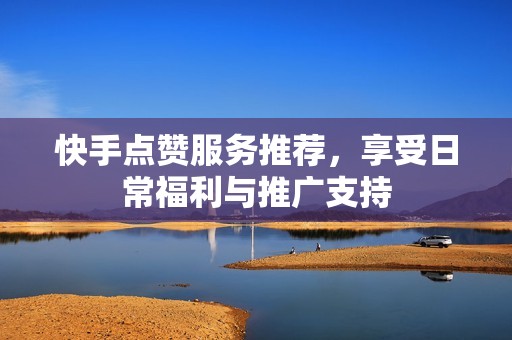 快手点赞服务推荐，享受日常福利与推广支持