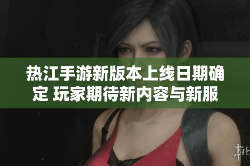 热江手游新版本上线日期确定 玩家期待新内容与新服开启