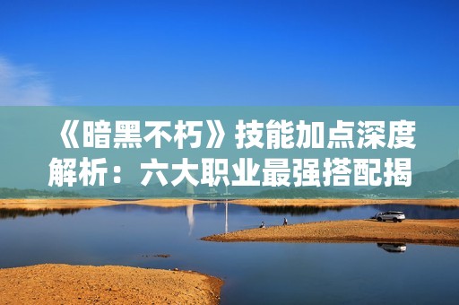 《暗黑不朽》技能加点深度解析：六大职业最强搭配揭秘