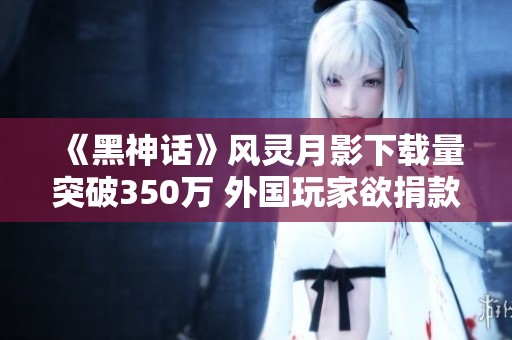 《黑神话》风灵月影下载量突破350万 外国玩家欲捐款支持