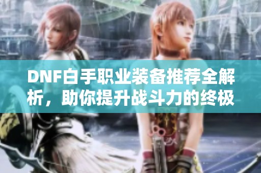 DNF白手职业装备推荐全解析，助你提升战斗力的终极指南