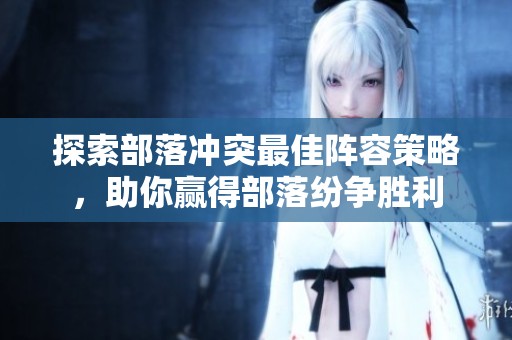 探索部落冲突最佳阵容策略，助你赢得部落纷争胜利
