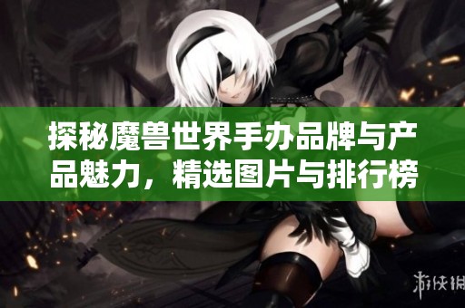 探秘魔兽世界手办品牌与产品魅力，精选图片与排行榜解析