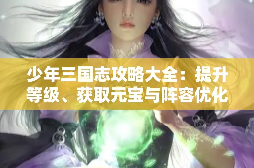 少年三国志攻略大全：提升等级、获取元宝与阵容优化技巧分享