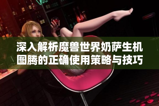 深入解析魔兽世界奶萨生机图腾的正确使用策略与技巧