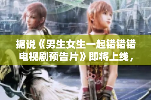 据说《男生女生一起错错错电视剧预告片》即将上线，期待精彩内容揭秘