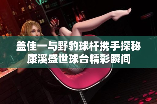 盖佳一与野豹球杆携手探秘康溪盛世球台精彩瞬间