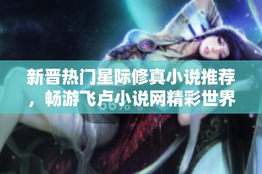 新晋热门星际修真小说推荐，畅游飞卢小说网精彩世界