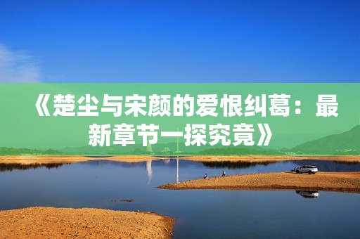 《楚尘与宋颜的爱恨纠葛：最新章节一探究竟》
