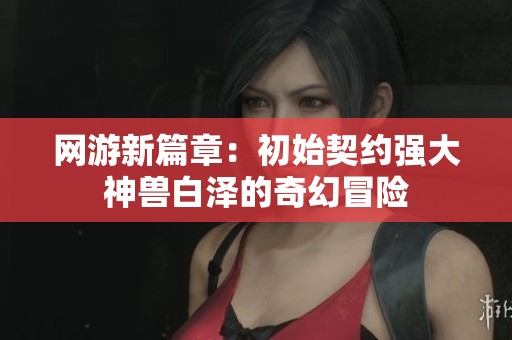 网游新篇章：初始契约强大神兽白泽的奇幻冒险